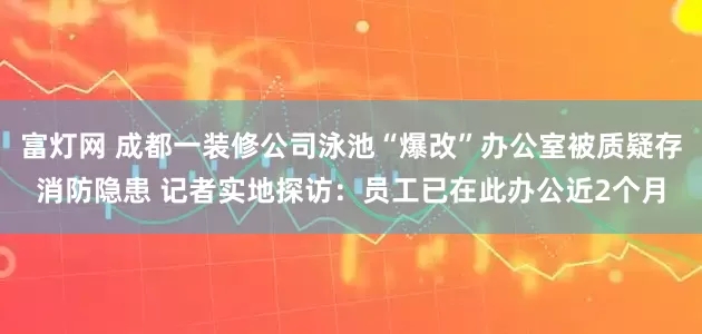 富灯网 成都一装修公司泳池“爆改”办公室被质疑存消防隐患 记者实地探访：员工已在此办公近2个月