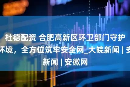 杜德配资 合肥高新区环卫部门守护城市环境，全方位筑牢安全网_大皖新闻 | 安徽网