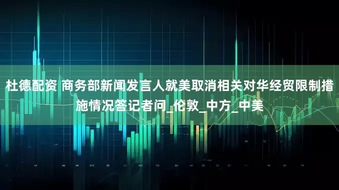 杜德配资 商务部新闻发言人就美取消相关对华经贸限制措施情况答记者问_伦敦_中方_中美