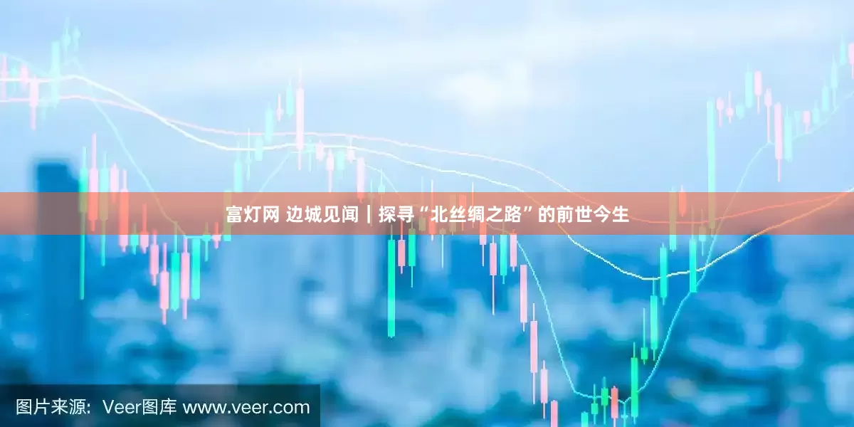 富灯网 边城见闻｜探寻“北丝绸之路”的前世今生