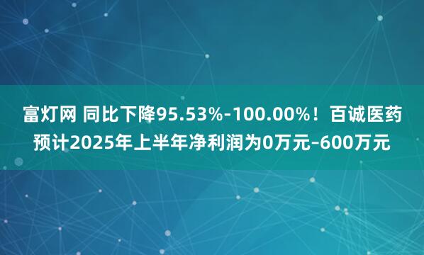 富灯网 同比下降95.53%-100.00%！百诚医药预计2025年上半年净利润为0万元–600万元