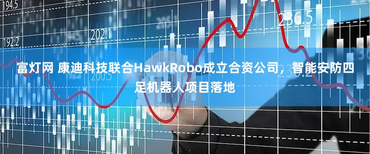 富灯网 康迪科技联合HawkRobo成立合资公司，智能安防四足机器人项目落地